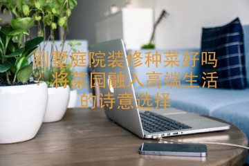 别墅庭院装修种菜好吗？将菜园融入高端生活的诗意选择