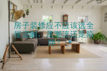 房子装修应不应该选全屋定制，是潮流还是陷阱？