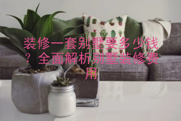 装修一套别墅要多少钱？全面解析别墅装修费用
