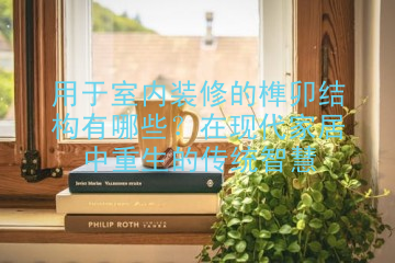 用于室内装修的榫卯结构有哪些？在现代家居中重生的传统智慧