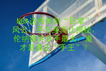 NBA选秀体测“巨掌”风云：手与身高比揭秘，伦纳德并非手最大，谁才是真正“手王”？