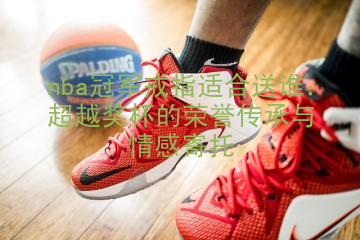 nba冠军戒指适合送谁：超越奖杯的荣誉传承与情感寄托
