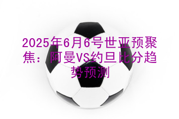2025年6月6号世亚预聚焦：阿曼VS约旦比分趋势预测